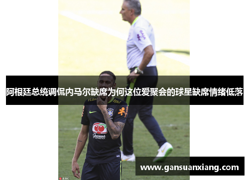 阿根廷总统调侃内马尔缺席为何这位爱聚会的球星缺席情绪低落